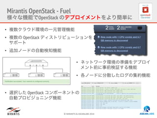 ©	
  MIRANTIS	
  &	
  ASEANLABS	
  2014	
  
Mirantis OpenStack - Fuel
様々な機能でOpenStack のデプロイメントをより簡単に
•  複数クラウド環境の一元管理機能
•  複数の OpenStack ディストリビューションを
サポート
•  追加ノードの自動検知機能
•  選択した OpenStack コンポーネントの
自動プロビジョニング機能
•  ネットワーク環境の準備をデプロイ
メント前に事前検証する機能
•  各ノードに分散したログの集約機能
 