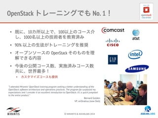 ©	
  MIRANTIS	
  &	
  ASEANLABS	
  2014	
  
•  既に、10カ所以上で、100以上のコース介
し、1000名以上の技術者を教育済み
•  90% 以上の生徒がトレーニングを推奨
•  オープンソースの OpenStack そのものを理
解できる内容
•  今後の公開コース数、実施済みコース数
共に、世界最多！
•  カスタマイズコースも提供
“I attended Mirantis’ OpenStack training program seeking a better understanding of the
OpenStack software architecture and operations practices. The program far surpassed my
expectations and I consider it an excellent introduction to OpenStack. It's a quick jumpstart
to the entire product.”
Bernard Golden
VP, enStratius (now Dell)
OpenStack トレーニングでも No. 1！
 