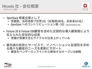 ©	
  MIRANTIS	
  &	
  ASEANLABS	
  2014	
  
Mirantis 社 - 会社概要
（ミランティス社）
•  OpenStack 専業企業として
•  実績数、技術者数で世界1位（従業員500名、技術者425名）
•  OpenStack へのコントリビューション数 - 5位 (www.stackalytics.com)
•  Fortune 20 & Fortune 500顧客を含めた圧倒的な導入顧客数により
支えられた安定的な成長
•  実績が実績を生むサイクルが出来上がっている
•  最先端の技術とサービスで、イノベーションと拡張性を求め
る様々な顧客のニーズを柔軟にサポート
•  顧客をベンダーロックインから解放するオープンな戦略
 