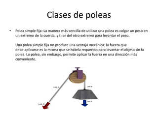 Clases de poleas
• Polea simple fija: La manera más sencilla de utilizar una polea es colgar un peso en
un extremo de la cuerda, y tirar del otro extremo para levantar el peso.
Una polea simple fija no produce una ventaja mecánica: la fuerza que
debe aplicarse es la misma que se habría requerido para levantar el objeto sin la
polea. La polea, sin embargo, permite aplicar la fuerza en una dirección más
conveniente.
 