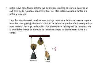• polea móvil :Una forma alternativa de utilizar la polea es fijarla a la carga un
extremo de la cuerda al soporte, y tirar del otro extremo para levantar a la
polea y la carga.
La polea simple móvil produce una ventaja mecánica: la fuerza necesaria para
levantar la carga es justamente la mitad de la fuerza que habría sido requerida
para levantar la carga sin la polea. Por el contrario, la longitud de la cuerda de
la que debe tirarse es el doble de la distancia que se desea hacer subir a la
carga.
 