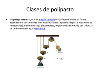 Clases de polipasto
• El aparejo potencial, es una máquina simple utilizada para mover en forma
ascendente o descendente (con modificaciones se puede adaptar a movimientos
horizontales), elementos cuyo elevado peso, impide que sea movido por la fuerza
de un humano sin ayuda mecánica.
 