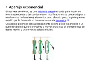 • Aparejo exponencial
El aparejo potencial, es una máquina simple utilizada para mover en
forma ascendente o descendente (con modificaciones se puede adaptar a
movimientos horizontales), elementos cuyo elevado peso, impide que sea
movido por la fuerza de un humano sin ayuda mecánica.1 2
Un aparejo potencial consta básicamente de una polea fija anclada a un
punto resistente que se encuentre a mayor altura que el elemento que se
desea mover, y una o varias poleas móviles.
 