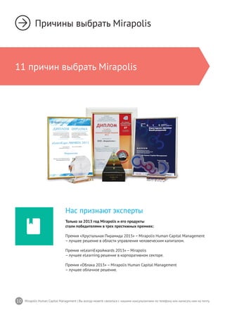 10 Mirapolis Human Capital Management | Вы всегда можете связаться с нашими консультантами по телефону или написать нам на почту.
Нас признают эксперты
Только за 2013 год Mirapolis и его продукты
стали победителями в трех престижных премиях:
Премия «Хрустальная Пирамида 2013» – Mirapolis Human Capital Management
– лучшее решение в области управления человеческим капиталом.
Премия «eLearnExpoAwards 2013» – Mirapolis
– лучшее eLearning решение в корпоративном секторе.
Премия «Облака 2013» – Mirapolis Human Capital Management
– лучшее облачное решение.
Причины выбрать Mirapolis
11 причин выбрать Mirapolis
 