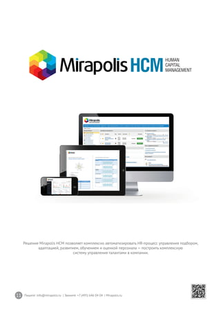 11 Пишите: info@mirapolis.ru | Звоните: +7 (495) 646 04 04 | Mirapolis.ru
Решение Mirapolis HCM позволяет комплексно автоматизировать HR-процесс управления подбором,
адаптацией, развитием, обучением и оценкой персонала — построить комплексную
систему управления талантами в компании.
 