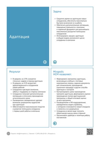 15 Пишите: info@mirapolis.ru | Звоните: +7 (495) 646 04 04 | Mirapolis.ru
Mirapolis
HCM позволяет:
•	 Формировать программы адаптации,
включающих учебные и тестовые
мероприятия, опросы, задания, документы
для ознакомления, прохождение
оценочных процедур и другие способы
адаптации и контроля
•	 Контролировать сроки прохождения
программ адаптации, формировать оценки
прохождения этапов адаптационной
программы и общей итоговой оценки
за всю программу
•	 Руководителям и HR-подразделению
своевременно видеть проблемы,
с которыми сталкивается новый сотрудник
и помогать в их разрешении
•	 Сотруднику в явном виде получить
объективную оценку своих стараний
•	 Организовать удобную и понятную работу
наставников
Результат
•	 В среднем, на 23% снижается
«текучка» кадров в период адаптации
•	 В среднем, на 41% возрастает
удовлетворенность сотрудников
новой работой
•	 Сотрудники чувствуют внимание,
заботу и поддержку со стороны компании
•	 Сотрудники получают дополнительную
мотивацию к отличному прохождению
испытательного срока
•	 Руководители своевременно уделяют
внимание разрешению трудностей
при адаптации
•	 Обеспечивается максимальное открытие
и развитие потенциала сотрудника
с первых дней работы в компании
Адаптация
Задача
•	 Сократить время на адаптацию новых
сотрудников, обеспечить максимально
быстрое включение их в работу
•	 Обеспечить дополнительную мотивацию,
повышение лояльности к компании
и надежный фундамент для дальнейшего
максимально раскрытия потенциала
сотрудников
•	 Интегрировать процесс адаптации
в общую модель жизненного цикла
сотрудника в компании
 