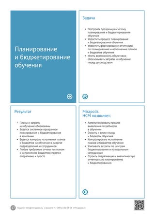 17 Пишите: info@mirapolis.ru | Звоните: +7 (495) 646 04 04 | Mirapolis.ru
Mirapolis
HCM позволяет:
•	 Автоматизировать процесс
выявления потребности
в обучении
•	 Строить и вести планы
и бюджеты обучения
•	 Контролировать исполнение
планов и бюджетов обучения
•	 Учитывать затраты по центрам
бюджетирования и по отдельным
сотрудникам
•	 Строить оперативную и аналитическую
отчетность по планированию
и бюджетированию
Результат
•	 Планы и затраты
на обучение обоснованы
•	 Ведется системное прозрачное
планирование и бюджетирование
в компании
•	 Ведется контроль исполнения планов
и бюджетов на обучение в разрезе
подразделений и сотрудников
•	 Любые требуемые отчеты по планам
и исполнению бюджетов строятся
оперативно и просто
Планирование
и бюджетирование
обучения
Задача
•	 Построить прозрачную систему
планирования и бюджитериования
обучения
•	 Упростить процесс планирования
и бюджетирования обучения
•	 Упростить формирование отчетности
по планированию и исполнению планов
и бюджетов обучения
•	 Иметь возможность объективно
обосновывать затраты на обучение
перед руководством
 