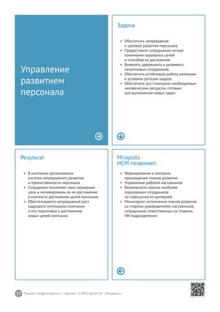 19 Пишите: info@mirapolis.ru | Звоните: +7 (495) 646 04 04 | Mirapolis.ru
Mirapolis
HCM позволяет:
•	 Формирование и контроль
прохождения планов развития
•	 Управление работой наставников
•	 Возможность поиска наиболее
подходящих сотрудников
по совокупности критериев
•	 Мониторинг исполнения планов развития
со стороны руководителей, наставников,
сотрудников, ответственных со стороны
HR-подразделения
Результат
•	 В компании организована
система непрерывного развития
и преемственности персонала
•	 Сотрудники понимают свои карьерные
цели и мотивированы на их достижение
в контексте достижения целей компании
•	 Обеспечивается непрерывный рост
кадрового потенциала компании
и его подготовка к достижению
новых целей компании
Управление
развитием
персонала
Задача
•	 Обеспечить непрерывное
и целевое развитие персонала
•	 Предоставить сотрудникам четкое
понимание карьерных целей
и способов их достижения
•	 Выявлять, удерживать и развивать
талантливых сотрудников
•	 Обеспечить устойчивую работу компании
в условиях ротации кадров
•	 Обеспечить рост компании необходимым
человеческим ресурсом, готовым
для выполнения новых задач
 
