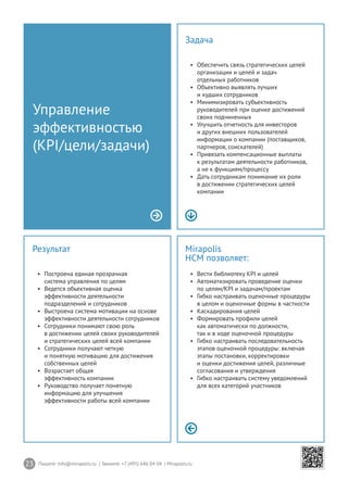 23 Пишите: info@mirapolis.ru | Звоните: +7 (495) 646 04 04 | Mirapolis.ru
Mirapolis
HCM позволяет:
•	 Вести библиотеку KPI и целей
•	 Автоматизировать проведение оценки
по целям/KPI и задачам/проектам
•	 Гибко настраивать оценочные процедуры
в целом и оценочные формы в частности
•	 Каскадирования целей
•	 Формировать профили целей
как автоматически по должности,
так и в ходе оценочной процедуры
•	 Гибко настраивать последовательность
этапов оценочной процедуры: включая
этапы постановки, корректировки
и оценки достижения целей, различные
согласования и утверждения
•	 Гибко настраивать систему уведомлений
для всех категорий участников
Результат
•	 Построена единая прозрачная
система управления по целям
•	 Ведется объективная оценка
эффективности деятельности
подразделений и сотрудников
•	 Выстроена система мотивации на основе
эффективности деятельности сотрудников
•	 Сотрудники понимают свою роль
в достижении целей своих руководителей
и стратегических целей всей компании
•	 Сотрудники получают четкую
и понятную мотивацию для достижения
собственных целей
•	 Возрастает общая
эффективность компании
•	 Руководство получает понятную
информацию для улучшения
эффективности работы всей компании
Управление
эффективностью
(KPI/цели/задачи)
Задача
•	 Обеспечить связь стратегических целей
организации и целей и задач
отдельных работников
•	 Объективно выявлять лучших
и худших сотрудников
•	 Минимизировать субъективность
руководителей при оценке достижений
своих подчиненных
•	 Улучшить отчетность для инвесторов
и других внешних пользователей
информации о компании (поставщиков,
партнеров, соискателей)
•	 Привязать компенсационные выплаты
к результатам деятельности работников,
а не к функциям/процессу
•	 Дать сотрудникам понимание их роли
в достижении стратегических целей
компании
 