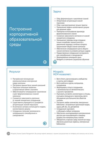 24 Mirapolis Human Capital Management | Вы всегда можете связаться с нашими консультантами по телефону или написать нам на почту.
Mirapolis
HCM позволяет:
•	 Вести блоги,организовывать сообщества
и группы,вести форум
•	 Вести рейтинги курсов,материалов,
сотрудников
•	 Формировать статусы сотрудников
с возможностью их автоматического
и ручного присвоения
•	 Оценивать,оставлять комментарии и отзывы,
учитывать посещения и просмотры,вести
обсуждение для большинства объектов
системы
•	 Построить любое количество электронных
библиотек с встроенным просмотром видео,
аудио,pdf,doc,xls,ppt файлов
•	 Сотрудникам оценивать
и обсуждать любые материалы
•	 Обеспечить многоуровневого разграничения
доступа для пользователей к каждому
разделу или материалу базы знаний
•	 Объединить в единую среду знаний все виды
обучения,различные сервисы,электронные
библиотеки
Результат
•	 Построенная полноценная
коммуникативная электронная
среда компании
•	 Построена единая база знаний компаний
•	 Персонал компании вовлечен
в проактивный обмен знаниями
•	 Обеспечивается непрерывное накопление
и рост формализованных знаний
компании
•	 Снижается зависимость компании
от знаний конкретных сотрудников
•	 Существенно упрощается и ускоряется
актуализация знаний персонала
•	 В компании активно используется модель
коллективного разума
•	 Сотрудники получают возможность
непрерывного самообучения и
саморазвития
Построение
корпоративной
образовательной
среды
Задача
•	 Сбор,формализация и накопление знаний
•	 Оперативная актуализация знаний
персонала
•	 Сбор и распространение лучших практик
•	 Применение модели коллективного разума
для решения задач
•	 Повторное использование единожды
формализованного знания
•	 Снижение зависимости компании от знаний
конкретного сотрудника
•	 Уменьшение периода,когда сотрудник
только потребляет знание (учится) и
увеличение периода,в течение которого
приумножает общее знание компании
•	 Обеспечение непрерывного роста общего
знания компании в условиях ротации кадров
•	 Предоставление сотрудникам инструмента
для самообучения и саморазвития
•	 Формирование командного духа
•	 Внедрить в компании социальное обучение
 