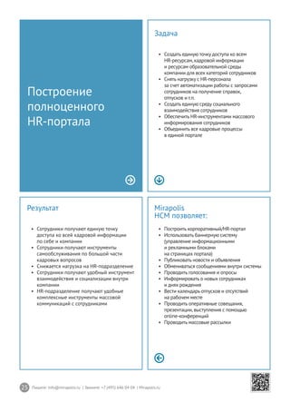 25 Пишите: info@mirapolis.ru | Звоните: +7 (495) 646 04 04 | Mirapolis.ru
Mirapolis
HCM позволяет:
•	 Построить корпоративный/HR-портал
•	 Использовать баннерную систему
(управление информационными
и рекламными блоками
на страницах портала)
•	 Публиковать новости и объявления
•	 Обмениваться сообщениями внутри системы
•	 Проводить голосования и опросы
•	 Информировать о новых сотрудниках
и днях рождения
•	 Вести календарь отпусков и отсутствий
на рабочем месте
•	 Проводить оперативные совещания,
презентации,выступления с помощью
online-конференций
•	 Проводить массовые рассылки
Результат
•	 Сотрудники получают единую точку
доступа ко всей кадровой информации
по себе и компании
•	 Сотрудники получают инструменты
самообслуживания по большой части
кадровых вопросов
•	 Снижается нагрузка на HR-подразделение
•	 Сотрудники получают удобный инструмент
взаимодействия и социализации внутри
компании
•	 HR-подразделение получают удобные
комплексные инструменты массовой
коммуникаций с сотрудниками
Построение
полноценного
HR-портала
Задача
•	 Создать единую точку доступа ко всем
HR-ресурсам,кадровой информации
и ресурсам образовательной среды
компании для всех категорий сотрудников
•	 Снять нагрузку с HR-персонала
за счет автоматизации работы с запросами
сотрудников на получение справок,
отпусков и т.п.
•	 Создать единую среду социального
взаимодействия сотрудников
•	 Обеспечить HR-инструментами массового
информирования сотрудников
•	 Объединить все кадровые процессы
в единой портале
 
