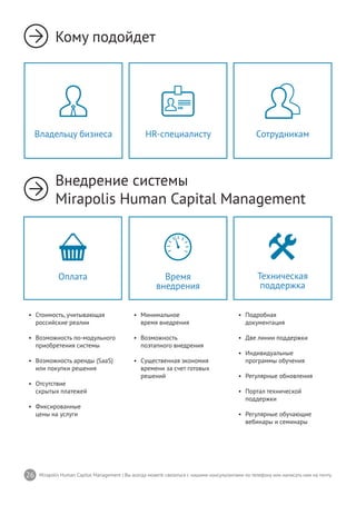 26 Mirapolis Human Capital Management | Вы всегда можете связаться с нашими консультантами по телефону или написать нам на почту.
Кому подойдет
Внедрение системы
Mirapolis Human Capital Management
•	 Минимальное
время внедрения
•	 Возможность
поэтапного внедрения
•	 Существенная экономия
времени за счет готовых
решений
Время
внедрения
•	 Подробная
документация
•	 Две линии поддержки
•	 Индивидуальные
программы обучения
•	 Регулярные обновления
•	 Портал технической
поддержки
•	 Регулярные обучающие
вебинары и семинары
Техническая
поддержка
•	 Стоимость, учитывающая
российские реалии
•	 Возможность по-модульного
приобретения системы
•	 Возможность аренды (SaaS)
или покупки решения
•	 Отсутствие
скрытых платежей
•	 Фиксированные
цены на услуги
Оплата
HR-специалисту СотрудникамВладельцу бизнеса
 