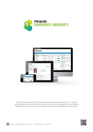 27 Пишите: info@mirapolis.ru | Звоните: +7 (495) 646 04 04 | Mirapolis.ru
Mirapolis Corporate University (Электронный корпоративный университет) — система
для управления ключевыми бизнес-процессами в области планирования и организации
обучения и развития персонала, построения корпоративной образовательной среды.
 