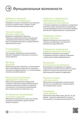 29 Пишите: info@mirapolis.ru | Звоните: +7 (495) 646 04 04 | Mirapolis.ru
Функциональные возможности
Удобный и понятный
инструмент тестирования
Проведение входного тестирования для сравнения
начального уровня знаний с уровнем знаний
на момент окончания периода адаптации.
Полный контроль
процесса обучения
Выявление потребностей в обучении.
Построение прозрачной системы планирования
и бюджетирования обучения. Отбор и ведение
базы поставщиков/партнеров по предоставлению
образовательных услуг.
Учет ресурсов
и планирование
Учет ресурсов, необходимых для организации
обучения. Проведение мониторинга исполнения
планов обучения.
Все виды
обучения
Организация процесса обучения с использованием
всего многообразия его форм (очное, смешанное,
электронное, неформальное), в т.ч. с использованием
элементов самообслуживания.
Оценка результативности
проводимого обучения
Обеспечение руководителей информацией
о развитии персонала (текущем уровне развития
ключевых компетенций, затратах на обучение,
интенсивности использования корпоративной
базы знаний, результатах обучения и т.д.).
Инструменты, позволяющие
экономить средства
Обеспечение оптимальности затрат при условии
достижения необходимого уровня качества
учебного процесса.
Создание и продвижение
образовательного или
полноценного HR-портала
С помощью современных встроенных инструментов
возможно создать полноценный и многофункцио-
нальный образовательный или HR-портал, обладаю-
щий богатым набором функций и возможностей.
Поддержка любых
видов обучения
Введение электронного дистанционного
синхронного (вебинары) и асинхронного
(электронные курсы) обучения.
Проведение оперативных
информационных кампаний
Встроенные инструменты для создания
и проведения рассылок, опросов, оповещений
и любых других видов информирования.
Встроенные
инструменты тестирования
Использование тестирования как средства
оперативного контроля степени усвоения знаний,
входного контроля, либо важной для целей
организационного развития информации.
Полный контроль
и безопасность
Обеспечение многоуровневого разграничения
доступа для пользователей к каждому разделу
или материалу базы знаний.
Поддержка
медиа файлов
Встроенный плеер видео, аудио, pdf, doc, xls, ppt
файлов – просмотр материалов без загрузки
на компьютер и установки дополнительного ПО.
 