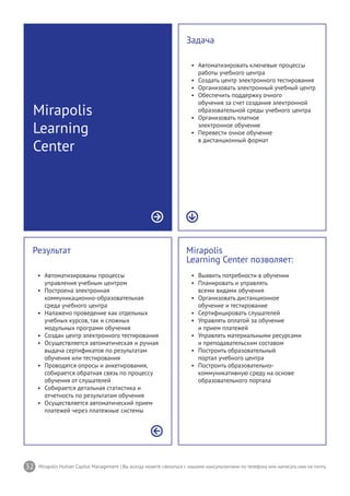 32 Mirapolis Human Capital Management | Вы всегда можете связаться с нашими консультантами по телефону или написать нам на почту.
Mirapolis
Learning Center позволяет:
•	 Выявить потребности в обучении
•	 Планировать и управлять
всеми видами обучения
•	 Организовать дистанционное
обучение и тестирование
•	 Сертифицировать слушателей
•	 Управлять оплатой за обучение
и прием платежей
•	 Управлять материальными ресурсами
и преподавательским составом
•	 Построить образовательный
портал учебного центра
•	 Построить образовательно-
коммуникативную среду на основе
образовательного портала
Результат
•	 Автоматизированы процессы
управления учебным центром
•	 Построена электронная
коммуникационно-образовательная
среда учебного центра
•	 Налажено проведение как отдельных
учебных курсов, так и сложных
модульных программ обучения
•	 Создан центр электронного тестирования
•	 Осуществляется автоматическая и ручная
выдача сертификатов по результатам
обучения или тестирования
•	 Проводятся опросы и анкетирования,
собирается обратная связь по процессу
обучения от слушателей
•	 Собирается детальная статистика и
отчетность по результатам обучения
•	 Осуществляется автоматический прием
платежей через платежные системы
Mirapolis
Learning
Center
Задача
•	 Автоматизировать ключевые процессы
работы учебного центра
•	 Создать центр электронного тестирования
•	 Организовать электронный учебный центр
•	 Обеспечить поддержку очного
обучения за счет создания электронной
образовательной среды учебного центра
•	 Организовать платное
электронное обучение
•	 Перевести очное обучение
в дистанционный формат
 