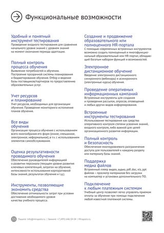 33 Пишите: info@mirapolis.ru | Звоните: +7 (495) 646 04 04 | Mirapolis.ru
Функциональные возможности
Удобный и понятный
инструмент тестирования
Проведение входного тестирования для сравнения
начального уровня знаний с уровнем знаний
на момент окончания периода адаптации.
Полный контроль
процесса обучения
Выявление потребностей в обучении.
Построение прозрачной системы планирования
и бюджетирования обучения. Отбор и ведение
базы поставщиков/партнеров по предоставлению
образовательных услуг.
Учет ресурсов
и планирование
Учет ресурсов, необходимых для организации
обучения. Проведение мониторинга исполнения
планов обучения.
Все виды
обучения
Организация процесса обучения с использованием
всего многообразия его форм (очное, смешанное,
электронное, неформальное), в т.ч. с использованием
элементов самообслуживания.
Оценка результативности
проводимого обучения
Обеспечение руководителей информацией
о развитии персонала (текущем уровне развития
ключевых компетенций, затратах на обучение,
интенсивности использования корпоративной
базы знаний, результатах обучения и т.д.).
Инструменты, позволяющие
экономить средства
Обеспечение оптимальности затрат при условии
достижения необходимого уровня
качества учебного процесса.
Создание и продвижение
образовательного или
полноценного HR-портала
С помощью современных встроенных инструментов
возможно создать полноценный и многофункцио-
нальный образовательный или HR-портал, обладаю-
щий богатым набором функций и возможностей.
Электронное
дистанционное обучение
Введение электронного дистанционного
синхронного (вебинары) и асинхронного
(электронные курсы) обучения.
Проведение оперативных
информационных кампаний
Встроенные инструменты для создания
и проведения рассылок, опросов, оповещений
и любых других видов информирования.
Встроенные
инструменты тестирования
Использование тестирования как средства
оперативного контроля степени усвоения знаний,
входного контроля, либо важной для целей
организационного развития информации.
Полный контроль
и безопасность
Обеспечение многоуровневого разграничения
доступа для пользователей к каждому разделу
или материалу базы знаний.
Поддержка
медиа файлов
Встроенный плеер видео, аудио, pdf, doc, xls, ppt
файлов – просмотр материалов без загрузки
на компьютер и установки дополнительного ПО.
Подключение
к любым платежным системам
Учебный центр позволяет легко управлять приемом
оплаты за обучение при помощи подключения
любой известной платежной системы.
 