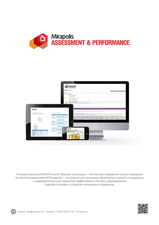 39 Пишите: info@mirapolis.ru | Звоните: +7 (495) 646 04 04 | Mirapolis.ru
Mirapolis Assessment&Performance (Оценка персонала) — система для проведения оценки персонала
по компетенциям/целям/KPI/задачам — инструмент для получения объективных знаний о сотрудниках
и подразделениях для повышения эффективности бизнеса, формирования
кадрового резерва и развития потенциала сотрудников.
 