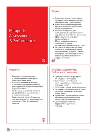 40 Mirapolis Human Capital Management | Вы всегда можете связаться с нашими консультантами по телефону или написать нам на почту.
Mirapolis Assessment&
Performance позволяет:
•	 Проводить оценочные процедуры
90, 180, 360 и 540 градусов
•	 Оценивать по компетенциям,
через индикаторы, по проявлениям,
с помощью тестов
•	 Использовать опросы в ходе оценивания
•	 Настраивать последовательность этапов
оценочной процедуры и категорий
ее участников
•	 Формировать индивидуальные планы
развития сотрудников на основе
результатов оценки компетенции
•	 Строить подробные отчеты
по результатам оценочных
процедур
Результат
•	 Решения о ротации персонала
и в зачислении кадровый резерв
объективно обоснованы
•	 HR-подразделение контролирует
и при необходимости своевременно
регулирует социальное взаимодействие
внутри коллектива
•	 Организация получает объективную
основу для планирования обучения
и развития персонала
•	 Уровень знаний и умений персонала
учитывается в системе вознаграждений
•	 Формируется база для выявления
талантов
Mirapolis
Assessment
&Performance
Задача
•	 Оперативно выявлять компетенции,
требующие развития как у отдельных
работников, так и у целых команд
•	 Выявлять потребность в обучении
на основе выявления недостаточно
развитых компетенций
•	 Ранжировать персонал, в т.ч.
с целью сокращения/высвобождения
недостаточно компетентных работников
•	 Сформировать пул кандидатов
в кадровый резерв
•	 Обеспечить высокий уровень
совместимости членов
внутрикорпоративных проектных групп
•	 Настроить систему вознаграждений,
оценивая не только KPI или «рынок
заработных плат», а мнения клиентов,
партнеров и иных заинтересованных
во взаимодействии с конкретным
сотрудником сторон
 