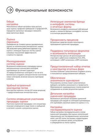 41 Пишите: info@mirapolis.ru | Звоните: +7 (495) 646 04 04 | Mirapolis.ru
Функциональные возможности
Гибкая
настройка
Максимально гибкая настройка прав доступа,
шкал оценки, профилей требований и профилей KPI,
маршрутов оценочных процедур и внешнего
вида оценочных форм.
Оценка
персонала
Проведение до 4 видов оценки одновременно:
оценка по компетенциям (методологии: оценка
360,ассессмент-центр,performance appraisal ит.д),
оценка с помощью опросных листов, оценка
ключевых показателей эффективности
и оценка по задачам.
Многоуровневая
система оценки
Возможность вовлечения в процедуру оценки
неограниченным количеством категорий
оценивающих (в системе существует
10 предустановленных категорий, а так же есть
возможность создавать неограниченное количество
новых категорий), включая внешних партнеров/
клиентов.
Удобный встроенный
конструктор тестов
Конструктор опросов и тестов (10 типов вопросов)
+ предустановленные личностные тесты.
Система оповещения участников
процедуры оценки
Участники оценочной процедуры и ее инициаторы
получают оповещение в виде писем и сообщений
в системе о начале и результатах оценки.
Интеграция элементов бренда
в интерфейс системы
и отчетные формы
Возможность внедрить уникальный собственный
дизайн и элементы бренда в интерфейс системы
и в отчетную документацию.
Прозрачность процессов
Встроенные средства онлайн-мониторинга
прохождения оценочной процедуры.
Поддержка популярных форматов
и возможность интеграции
Импорт/экспорт данных об организационной
структуре и работниках в форматах XLS, XML,
интеграция с LDAP-каталогами и ERP-системами.
Предустановленный набор отчетов
и конструктор отчетных форм
Система позволяет самостоятельно создавать отчеты
и пользоваться предустановленным набором.
Обеспечение
анонимности оценивания
Пользователь системы может самостоятельно
выбирать настройки анонимности и приватности.
Формирование индивидуальных планов развития
сотрудников на основе результатов оценки.
Детальная настройка
оценочной процедуры
Возможность детальной настройки оценочной
процедуры для каждой из категорий оценивающих
(что оценивают, насколько важна их оценка и т.п.).
Настройка
последовательности оценки
Гибкая настройка последовательности этапов
оценочной процедуры. Для оценки компетенций:
параллельное или последовательное заполнение
анкет; для KPI этапы постановки, корректировки
и оценки достижения целей, согласования
и утверждения на этапах оценки.
 
