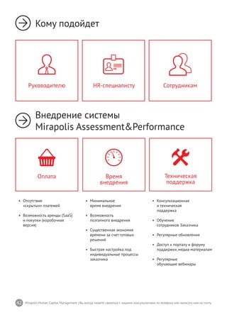 42 Mirapolis Human Capital Management | Вы всегда можете связаться с нашими консультантами по телефону или написать нам на почту.
•	 Минимальное
время внедрения
•	 Возможность
поэтапного внедрения
•	 Существенная экономия
времени за счет готовых
решений
•	 Быстрая настройка под
индивидуальные процессы
заказчика
Время
внедрения
•	 Консультационная
и техническая
поддержка
•	 Обучение
сотрудников Заказчика
•	 Регулярные обновления
•	 Доступ к порталу и форуму
поддержки,медиа-материалам
•	 Регулярные
обучающие вебинары
Техническая
поддержка
•	 Отсутствие
«скрытых» платежей
•	 Возможность аренды (SaaS)
и покупки (коробочная
версия)
Оплата
Кому подойдет
Внедрение системы
Mirapolis Assessment&Performance
HR-специалисту СотрудникамРуководителю
 