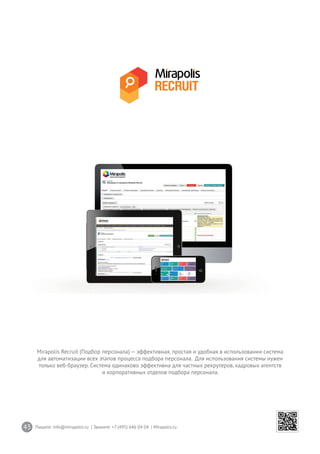 43 Пишите: info@mirapolis.ru | Звоните: +7 (495) 646 04 04 | Mirapolis.ru
Mirapolis Recruit (Подбор персонала) — эффективная, простая и удобная в использовании система
для автоматизации всех этапов процесса подбора персонала. Для использования системы нужен
только веб-браузер. Система одинаково эффективна для частных рекрутеров, кадровых агентств
и корпоративных отделов подбора персонала.
 