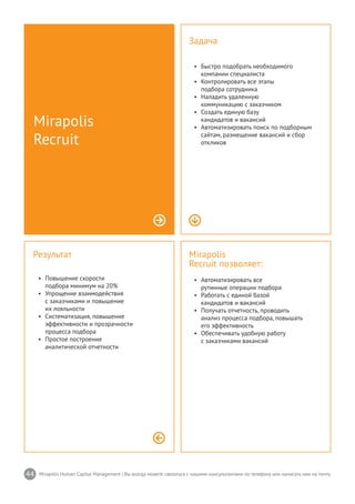 44 Mirapolis Human Capital Management | Вы всегда можете связаться с нашими консультантами по телефону или написать нам на почту.
Mirapolis
Recruit позволяет:
•	 Автоматизировать все
рутинные операции подбора
•	 Работать с единой базой
кандидатов и вакансий
•	 Получать отчетность, проводить
анализ процесса подбора, повышать
его эффективность
•	 Обеспечивать удобную работу
с заказчиками вакансий
Результат
•	 Повышение скорости
подбора минимум на 20%
•	 Упрощение взаимодействия
с заказчиками и повышение
их лояльности
•	 Систематизация, повышение
эффективности и прозрачности
процесса подбора
•	 Простое построение
аналитической отчетности
Mirapolis
Recruit
Задача
•	 Быстро подобрать необходимого
компании специалиста
•	 Контролировать все этапы
подбора сотрудника
•	 Наладить удаленную
коммуникацию с заказчиком
•	 Создать единую базу
кандидатов и вакансий
•	 Автоматизировать поиск по подборным
сайтам, размещение вакансий и сбор
откликов
 