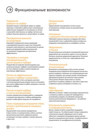 45 Пишите: info@mirapolis.ru | Звоните: +7 (495) 646 04 04 | Mirapolis.ru
Функциональные возможности
Управление
заявками на подбор
Настройте процесс согласования заявки на подбор
персонала и получайте в работутолько согласованные
заявки.Быстро создавайте по ним вакансии в системе
и назначайте ответственныхза подбор.Система сама
сообщитЗаказчикувакансии о начале работы по заявке.
Распределение вакансий
по рекрутерам
Оценивайте загруженностьвашихрекрутеров
и распределяйте вакансии в один клик.Назначайте
основного ответственного и соисполнителей по одному
проекту,распределяйте работунад вакансией
по нескольким сотрудникам для увеличения
эффективности.
Настройка и контроль
последовательности
шагов процесса подбора
Mirapolis Recruit позволяетавтоматизироватьваш
уникальный процесс подбора и контролироватькаждый
его этап,избежатьошибок и сделатькаждый шаг
максимально эффективным.
Отчеты по эффективности
процесса подбора и рекрутеров
Система формируетотчеты,наглядную аналитику
и отчетную документацию,которую можно использовать
для анализа эффективности работы рекрутера и качества
процесса подбора.
Полная история подбора
и поиска для рекрутеров
Система сохраняетвсю историю работы с кандидатом
и позволяетвам вернуться к любомунеобходимому
резюме в любое время,когда вам это понадобится.
Поиск подходящихкандидатов в базе,
импорти распознавание входящих
резюме
Осуществляйте поиск резюме одновременно
в базе системы и на рекрутинговыхсайтах,а система
автоматически распознаетнайденные резюме,
импортируетихв базуи добавитв нужную вакансию
в один клик.
Разграничение
доступа
Предоставляйте пользователям системытолько
те возможности,которые нужны им для реализации
своихфункций.
Интеграция
с ведущими Российскими job-сайтами
Публикуйте открытые вакансии на ведущихjob-сайтах,
осуществляйте поиск и добавляйте резюме интересных
кандидатов непосредственно из интерфейса системы.
Уведомления
и письма
Отсылка различным категориям пользователей различных
уведомлений при наступлении одного итого же события.
Контрольполучения уведомлений адресатами.Получение
уведомлений как по почте,так и через рабочее место
пользователя.
Интеллектуальный
импортрезюме
Возможностьимпортироватьв базусистемы резюме
кандидатов разныхформатов.Распознавание контактных
данныхкандидата и внесение ихв соответствующие поля
карточки кандидата при импорте резюме.Отслеживание
дублирования резюме при внесении новыхрезюме
в базуданных.Резюме можно внести в систему
различными способами: добавитьс job-сайта в один клик,
из файлов на диске,скопироватьв системуит.д.
Работа
через браузер
Работайте в системе с любого компьютера,подключенного
к интернету(с работы,из дома).Нетнеобходимости
устанавливать,внедрятьили обновлятьпрограмму,
покупатьдополнительное оборудование–все работает
сразупосле регистрации.
Безопасность,сохранность
и конфиденциальность
Доступ к вашей системе и вашей базе кандидатов
имеететолько вы. Мы обеспечиваем полную сохранность
и безопасностьвашей информации: вам не нужно
заботиться о резервном копировании данных,данные
хранятся в защищенном дата-центре, а передача данных
осуществляется по зашифрованномупротоколу.
 