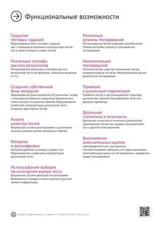 49 Пишите: info@mirapolis.ru | Звоните: +7 (495) 646 04 04 | Mirapolis.ru
Функциональные возможности
Создание
тестовых заданий
Формирование базы тестовых заданий
как с помощью встроенного конструктора тестов,
так и путем импорта готовых тестов.
Различные способы
расчета результатов
Использование различных способов расчета
результатов теста (по формуле, сложности вопросов
и т.п.).
Создание собственной
базы вопросов
Формирование базы вопросов (10 различных типов)
с помощью встроенного редактора вопросов или
путем импорта из внешних файлов. Формирование
словесной интерпретации результатов теста.
Создание адаптивных тестов.
Анализ
качества тестов
Встроенная система всестороннего и детального
анализа качества тестов, вопросов и ответов.
Контроль
и расшифровка
Контроль времени на вопрос, раздел, тест.
Формирование словесной интерпретации
результатов теста.
Использование выборок
по категориям внутри теста
Встроенная система фильтров по категориям.
Возможность находить только нужную в данный
момент информацию.
Различные
режимы тестирования
Использование тестов в режиме самообучения.
Гибкая настройка процесса прохождения
тестирования.
Автоматизация
тестирования
Автоматическое и ручное назначение тестов,
саморегистрация на тесты. Автоматический расчет
результатов тестирования.
Привязка
к различным параметрам
Привязка тестов к организационной структуре,
должностям, группам пользователей, теме или
другому параметру.
Детальная
статистика и отчетность
Детальная статистика и отчетность результатов
прохождения тестов как каждым пользователем,
так и группой пользователей.
Выставление
окончательных оценок
преподавателем или наставником
Система позволяет выбирать, кто будет выставлять
окончательную оценку за тестирование и определять
права пользователей
 