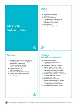 52 Mirapolis Human Capital Management | Вы всегда можете связаться с нашими консультантами по телефону или написать нам на почту.
Mirapolis
Virtual Room позволяет:
•	 Проводить вебинары
c неограниченным числом
пользователей
•	 Мгновенно запускать систему
•	 Подключаться к комнате для
онлайн-конференций независимо
от наличия на пути подключения
систем обеспечения безопасности
•	 Быстро интегрироваться с внешними
программами (CRM, базами
пользователей и др.)
•	 Менять графическую тему
административной части, сменить
логотип в личном кабинете
и внутри виртуальной комнаты
•	 Работать с мобильных устройств
Результат
•	 Повышена эффективность обучения,
благодаря специально разработанным
технологиям вовлечения
•	 Сэкономлены ваши деньги
и деньги ваших слушателей
•	 Увеличена скорость
работы сотрудников
•	 Повышена узнаваемость бренда
•	 Решены проблемы с удаленной
коммуникацией
Mirapolis
Virtual Room
Задача
•	 Проводить удаленные
собеседования
•	 Сохранять интервью
с соискателем в видеозаписях
•	 Обучать неограниченное
количество слушателей
•	 Делать записи
семинаров и тренингов
 