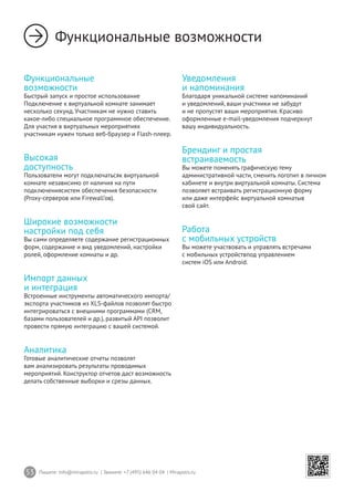 53 Пишите: info@mirapolis.ru | Звоните: +7 (495) 646 04 04 | Mirapolis.ru
Функциональные возможности
Функциональные
возможности
Быстрый запуск и простое использование
Подключение к виртуальной комнате занимает
несколько секунд. Участникам не нужно ставить
какое-либо специальное программное обеспечение.
Для участия в виртуальных мероприятиях
участникам нужен только веб-браузер и Flash-плеер.
Высокая
доступность
Пользователи могут подключатьсяк виртуальной
комнате независимо от наличия на пути
подключениясистем обеспечения безопасности
(Proxy-серверов или Firewall’ов).
Широкие возможности
настройки под себя
Вы сами определяете содержание регистрационных
форм, содержание и вид уведомлений, настройки
ролей, оформление комнаты и др.
Импорт данных
и интеграция
Встроенные инструменты автоматического импорта/
экспорта участников из XLS-файлов позволят быстро
интегрироваться с внешними программами (CRM,
базами пользователей и др.), развитый API позволит
провести прямую интеграцию с вашей системой.
Аналитика
Готовые аналитические отчеты позволят
вам анализировать результаты проводимых
мероприятий. Конструктор отчетов даст возможность
делать собственные выборки и срезы данных.
Уведомления
и напоминания
Благодаря уникальной системе напоминаний
и уведомлений, ваши участники не забудут
и не пропустят ваши мероприятия. Красиво
оформленные e-mail-уведомления подчеркнут
вашу индивидуальность.
Брендинг и простая
встраиваемость
Вы можете поменять графическую тему
административной части, сменить логотип в личном
кабинете и внутри виртуальной комнаты. Система
позволяет встраивать регистрационную форму
или даже интерфейс виртуальной комнатыв
свой сайт.
Работа
с мобильных устройств
Вы можете участвовать и управлять встречами
с мобильных устройствпод управлением
систем iOS или Android.
 