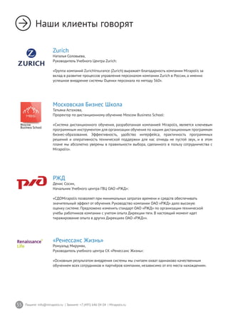 55 Пишите: info@mirapolis.ru | Звоните: +7 (495) 646 04 04 | Mirapolis.ru
Наши клиенты говорят
Zurich
Наталья Соловьева,
Руководитель Учебного Центра Zurich:
«Группа компаний ZurichInsurance (Zurich) выражает благодарность компании Mirapolis за
вклад в развитие процессов управления персоналом компании Zurich в России, а именно
успешное внедрение системы Оценки персонала по методу 360».
РЖД
Денис Сосин,
Начальник Учебного центра ГВЦ ОАО «РЖД»:
«СДОMirapolis позволяет при минимальных затратах времени и средств обеспечивать
значительный эффект от обучения. Руководство компании ОАО «РЖД» дало высокую
оценку системе. Предложено изменить стандарт ОАО «РЖД» по организации технической
учебы работников компании с учетом опыта Дирекции тяги. В настоящий момент идет
тиражирование опыта в других Дирекциях ОАО «РЖД»».
«Ренессанс Жизнь»
Ромуальд Мирумян,
Руководитель учебного центра СК «Ренессанс Жизнь»:
«Основным результатом внедрения системы мы считаем охват одинаково качественным
обучением всех сотрудников и партнёров компании, независимо от его места нахождения».
Московская Бизнес Школа
Татьяна Астахова,
Проректор по дистанционному обучению Moscow Business School:
«Система дистанционного обучения, разработанная компанией Mirapolis, является ключевым
программным инструментом для организации обучения по нашим дистанционным программам
бизнес-образования. Эффективность, удобство интерфейса, практичность программных
решений и оперативность технической поддержки для нас отнюдь не пустой звук, и в этом
плане мы абсолютно уверены в правильности выбора, сделанного в пользу сотрудничества с
Mirapolis».
 
