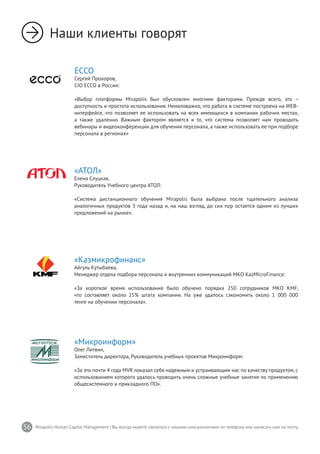 56 Mirapolis Human Capital Management | Вы всегда можете связаться с нашими консультантами по телефону или написать нам на почту.
ECCO
Сергей Прохоров,
CIO ECCO в России:
«Выбор платформы Mirapolis был обусловлен многими факторами. Прежде всего, это –
доступность и простота использования. Немаловажно, что работа в системе построена на WEB-
интерфейсе, что позволяет ее использовать на всех имеющихся в компании рабочих местах,
а также удаленно. Важным фактором является и то, что система позволяет нам проводить
вебинары и видеоконференции для обучения персонала, а также использовать ее при подборе
персонала в регионах»
«Казмикрофинанс»
Айгуль Кутыбаева,
Менеджер отдела подбора персонала и внутренних коммуникаций МКО KazMicroFinance:
«За короткое время использования было обучено порядка 250 сотрудников МКО KMF,
что составляет около 25% штата компании. На уже удалось сэкономить около 1 000 000
тенге на обучении персонала».
«Микроинформ»
Олег Литвин,
Заместитель директора, Руководитель учебных проектов Микроинформ:
«За эти почти 4 года MVR показал себя надежным и устраивающим нас по качеству продуктом, с
использованием которого удалось проводить очень сложные учебные занятия по применению
общесистемного и прикладного ПО».
«АТОЛ»
Елена Слуцкая,
Руководитель Учебного центра АТОЛ:
«Система дистанционного обучения Mirapolis была выбрана после тщательного анализа
аналогичных продуктов 3 года назад и, на наш взгляд, до сих пор остается одним из лучших
предложений на рынке».
Наши клиенты говорят
 