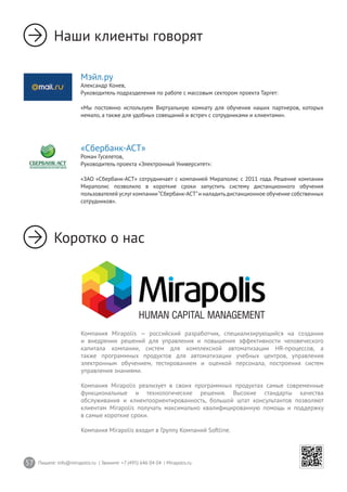 57 Пишите: info@mirapolis.ru | Звоните: +7 (495) 646 04 04 | Mirapolis.ru
Мэйл.ру
Александр Конев,
Руководитель подразделения по работе с массовым сектором проекта Таргет:
«Мы постоянно используем Виртуальную комнату для обучения наших партнеров, которых
немало, а также для удобных совещаний и встреч с сотрудниками и клиентами».
Наши клиенты говорят
Коротко о нас
Компания Mirapolis — российский разработчик, специализирующийся на создании
и внедрении решений для управления и повышения эффективности человеческого
капитала компании, систем для комплексной автоматизации HR-процессов, а
также программных продуктов для автоматизации учебных центров, управления
электронным обучением, тестированием и оценкой персонала, построения систем
управления знаниями.
Компания Mirapolis реализует в своих программных продуктах самые современные
функциональные и технологические решения. Высокие стандарты качества
обслуживания и клиентоориентированность, большой штат консультантов позволяют
клиентам Mirapolis получать максимально квалифицированную помощь и поддержку
в самые короткие сроки.
Компания Mirapolis входит в Группу Компаний Softline.
«Сбербанк-АСТ»
Роман Гуселетов,
Руководитель проекта «Электронный Университет»:
«ЗАО «Сбербанк-АСТ» сотрудничает с компанией Мираполис с 2011 года. Решение компании
Мираполис позволило в короткие сроки запустить систему дистанционного обучения
пользователей услугкомпании“Сбербанк-АСТ”и наладитьдистанционное обучение собственных
сотрудников».
 