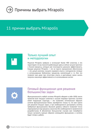 6 Mirapolis Human Capital Management | Вы всегда можете связаться с нашими консультантами по телефону или написать нам на почту.
11 причин выбрать Mirapolis
Причины выбрать Mirapolis
Только лучший опыт
и методологии
Решения Mirapolis выбрало и использует более 400 клиентов, и это
гарантирует,что вы получите работающие здесьи сейчас лучшие практики
и бизнес-процессы, которые уже многократно доказали эффективность.
Каждое решение Mirapolis — это не просто программное обеспечение
— это целый комплекс лучшего мирового опыта и методологий, готовые
к использованию библиотеки процессов, компетенций и т.п. Все это
позволит вам даже при отсутствии опыта, в кратчайшие сроки начать
получать максимум эффективности от использования систем.
Готовый функционал для решения
большинства задач
Функциональность любой системы Mirapolis вбирает в себя 100% опыта
проектов всех текущих клиентов и лучшие мировые практики. Система
имеет модульную структуру — это позволяет, оптимальным образом
сочетая функциональные блоки, приобретать только то, что вам нужно
для решения текущих задач, а при необходимости достраивать систему
требуемым функционалом. Высокий уровень гибкости позволяет точно
подстраиваться под процессы заказчика без необходимости привлечения
разработчиков. В абсолютном большинстве случаев вам потребуется
только настроить нужным образом имеющийся функционал, и система
будет готова к работе.
 