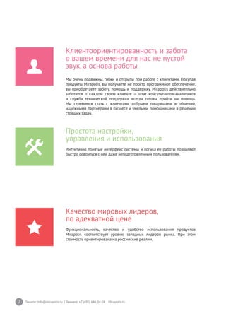 7 Пишите: info@mirapolis.ru | Звоните: +7 (495) 646 04 04 | Mirapolis.ru
Качество мировых лидеров,
по адекватной цене
Функциональность, качество и удобство использования продуктов
Mirapolis соответствует уровню западных лидеров рынка. При этом
стоимость ориентирована на российские реалии.
Простота настройки,
управления и использования
Интуитивно понятые интерфейс системы и логика ее работы позволяют
быстро освоиться с ней даже неподготовленным пользователям.
Клиентоориентированность и забота
о вашем времени для нас не пустой
звук, а основа работы
Мы очень подвижны, гибки и открыты при работе с клиентами. Покупая
продукты Mirapolis, вы получаете не просто программное обеспечение,
вы приобретаете заботу, помощь и поддержку. Mirapolis действительно
заботится о каждом своем клиенте — штат консультантов-аналитиков
и служба технической поддержки всегда готовы прийти на помощь.
Мы стремимся стать с клиентами добрыми товарищами в общении,
надежными партнерами в бизнесе и умелыми помощниками в решении
стоящих задач.
 