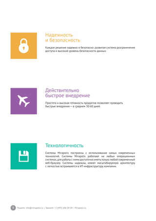 9 Пишите: info@mirapolis.ru | Звоните: +7 (495) 646 04 04 | Mirapolis.ru
Надежность
и безопасность
Каждое решение надежно и безопасно: развитая система разграничения
доступа и высокий уровень безопасности данных.
Технологичность
Системы Mirapolis построены с использование самых современных
технологий. Системы Mirapolis работают на любых операционных
системах,для работы с ними достаточно иметьтолько любой современный
веб-браузер. Системы надежны, имеют масштабируемую архитектуру
с легкостью встраиваются в ИТ-инфраструктуру компании.
Действительно
быстрое внедрение
Простота и высокая готовность продуктов позволяет проводить
быстрые внедрения — в среднем 30-60 дней.
 