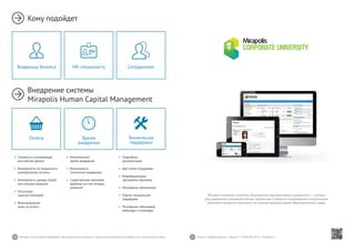 26 27Mirapolis Human Capital Management | Вы всегда можете связаться с нашими консультантами по телефону или написать нам на почту. Пишите: info@mirapolis.ru | Звоните: +7 (495) 646 04 04 | Mirapolis.ru
Кому подойдет
Внедрение системы
Mirapolis Human Capital Management
•	 Минимальное
время внедрения
•	 Возможность
поэтапного внедрения
•	 Существенная экономия
времени за счет готовых
решений
Время
внедрения
•	 Подробная
документация
•	 Две линии поддержки
•	 Индивидуальные
программы обучения
•	 Регулярные обновления
•	 Портал технической
поддержки
•	 Регулярные обучающие
вебинары и семинары
Техническая
поддержка
•	 Стоимость, учитывающая
российские реалии
•	 Возможность по-модульного
приобретения системы
•	 Возможность аренды (SaaS)
или покупки решения
•	 Отсутствие
скрытых платежей
•	 Фиксированные
цены на услуги
Оплата
HR-специалисту СотрудникамВладельцу бизнеса
Mirapolis Corporate University (Электронный корпоративный университет) — система
для управления ключевыми бизнес-процессами в области планирования и организации
обучения и развития персонала, построения корпоративной образовательной среды.
 