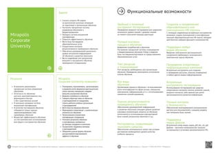 28 29Mirapolis Human Capital Management | Вы всегда можете связаться с нашими консультантами по телефону или написать нам на почту. Пишите: info@mirapolis.ru | Звоните: +7 (495) 646 04 04 | Mirapolis.ru
Mirapolis
Corporate University позволяет:
•	 Планировать,подготавливать, организовывать
и управлятьвсеми формамии (дистанционное,
очное,заочное,смешанное) и видами
(внешнее,внутреннее) обучения
•	 Выявлятьпотребностьв обучении
•	 Собиратьобратную связьпо обучению
и преподавателям отсотрудников,
строитьрейтинги учебныхорганизаций
и преподавателей
•	 Вести базупоставщиков обучения
•	 Формироватьоперативную и аналитическую
отчетностьпо обучению
•	 Организовыватьвнутреннюю
сертификацию сотрудников
•	 Учитыватьрезультаты обучения
и сертификации,пройденных
до прихода сотрудника в компанию
•	 Осуществлятьподдержкутренеров
и преподавателей
•	 Объединятьразные формы обучения
для достижения максимального
эффекта отобучения
Результат
•	 В компании реализована
прозрачная система управления
обучением
•	 Отчетность по обучению
для всех заинтересованных лиц
формируются быстро
и без существенных усилий
•	 В компании налажена система
внутренней сертификации
•	 В качестве поставщиков обучения
отбираются только хорошо
зарекомендовавшие себя
провайдеры обучения
•	 Возрастает эффективность обучения
за счет комплексного использования
всех форм и инструментов обучения
Mirapolis
Corporate
University
Задача
•	 Снизить затраты HR-отдела
на выполнение рутинных операций
по подготовке и организации обучения
•	 Построить прозрачную систему
управления обучением и
бюджетированием
•	 Наладить систему внутренней
сертификации
•	 Повысить эффективность обучения
•	 Вести базу поставщиков
образовательных услуг
•	 Осуществлять контроль
результативности проводимого обучения
•	 Обеспечить руководителей различного
	 уровня актуальной информацией
об обучении и развитии персонала
•	 Вести подробный учет результатов
внешнего и внутреннего обучения
	 проходимого сотрудниками
Функциональные возможности
Удобный и понятный
инструмент тестирования
Проведение входного тестирования для сравнения
начального уровня знаний с уровнем знаний
на момент окончания периода адаптации.
Полный контроль
процесса обучения
Выявление потребностей в обучении.
Построение прозрачной системы планирования
и бюджетирования обучения. Отбор и ведение
базы поставщиков/партнеров по предоставлению
образовательных услуг.
Учет ресурсов
и планирование
Учет ресурсов, необходимых для организации
обучения. Проведение мониторинга исполнения
планов обучения.
Все виды
обучения
Организация процесса обучения с использованием
всего многообразия его форм (очное, смешанное,
электронное, неформальное), в т.ч. с использованием
элементов самообслуживания.
Оценка результативности
проводимого обучения
Обеспечение руководителей информацией
о развитии персонала (текущем уровне развития
ключевых компетенций, затратах на обучение,
интенсивности использования корпоративной
базы знаний, результатах обучения и т.д.).
Инструменты, позволяющие
экономить средства
Обеспечение оптимальности затрат при условии
достижения необходимого уровня качества
учебного процесса.
Создание и продвижение
образовательного или
полноценного HR-портала
С помощью современных встроенных инструментов
возможно создать полноценный и многофункцио-
нальный образовательный или HR-портал, обладаю-
щий богатым набором функций и возможностей.
Поддержка любых
видов обучения
Введение электронного дистанционного
синхронного (вебинары) и асинхронного
(электронные курсы) обучения.
Проведение оперативных
информационных кампаний
Встроенные инструменты для создания
и проведения рассылок, опросов, оповещений
и любых других видов информирования.
Встроенные
инструменты тестирования
Использование тестирования как средства
оперативного контроля степени усвоения знаний,
входного контроля, либо важной для целей
организационного развития информации.
Полный контроль
и безопасность
Обеспечение многоуровневого разграничения
доступа для пользователей к каждому разделу
или материалу базы знаний.
Поддержка
медиа файлов
Встроенный плеер видео, аудио, pdf, doc, xls, ppt
файлов – просмотр материалов без загрузки
на компьютер и установки дополнительного ПО.
 