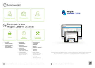 30 31Mirapolis Human Capital Management | Вы всегда можете связаться с нашими консультантами по телефону или написать нам на почту. Пишите: info@mirapolis.ru | Звоните: +7 (495) 646 04 04 | Mirapolis.ru
•	 Минимальное
время внедрения
•	 Возможность
поэтапного внедрения
•	 Существенная
экономия времени
за счет готовых решений
•	 Быстрая настройка
под индивидуальные
процессы заказчика
Время
внедрения
•	 Консультационная
и техническая
поддержка
•	 Обучение
сотрудников Заказчика
•	 Регулярные
обновления
		
•	 Доступ к порталу
	 и форуму поддержки,
медиа-материалам
•	 Регулярные
обучающие вебинары
Техническая
поддержка
•	 Отсутствие
«скрытых» платежей
•	 Возможность аренды
(SaaS) и покупки
(коробочная версия)
Оплата
Кому подойдет
Внедрение системы
Mirapolis Corporate University
HR-специалисту СотрудникамВладельцу бизнеса
Mirapolis Learning Center (Учебный центр) — система для автоматизации учебных центров, развертывания
электронного обучения и построения электронной образовательной среды учебного центра.
 
