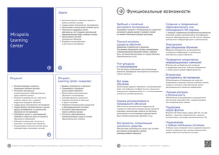 32 33Mirapolis Human Capital Management | Вы всегда можете связаться с нашими консультантами по телефону или написать нам на почту. Пишите: info@mirapolis.ru | Звоните: +7 (495) 646 04 04 | Mirapolis.ru
Mirapolis
Learning Center позволяет:
•	 Выявить потребности в обучении
•	 Планировать и управлять
всеми видами обучения
•	 Организовать дистанционное
обучение и тестирование
•	 Сертифицировать слушателей
•	 Управлять оплатой за обучение
и прием платежей
•	 Управлять материальными ресурсами
и преподавательским составом
•	 Построить образовательный
портал учебного центра
•	 Построить образовательно-
коммуникативную среду на основе
образовательного портала
Результат
•	 Автоматизированы процессы
управления учебным центром
•	 Построена электронная
коммуникационно-образовательная
среда учебного центра
•	 Налажено проведение как отдельных
учебных курсов, так и сложных
модульных программ обучения
•	 Создан центр электронного тестирования
•	 Осуществляется автоматическая и ручная
выдача сертификатов по результатам
обучения или тестирования
•	 Проводятся опросы и анкетирования,
собирается обратная связь по процессу
обучения от слушателей
•	 Собирается детальная статистика и
отчетность по результатам обучения
•	 Осуществляется автоматический прием
платежей через платежные системы
Mirapolis
Learning
Center
Задача
•	 Автоматизировать ключевые процессы
работы учебного центра
•	 Создать центр электронного тестирования
•	 Организовать электронный учебный центр
•	 Обеспечить поддержку очного
обучения за счет создания электронной
образовательной среды учебного центра
•	 Организовать платное
электронное обучение
•	 Перевести очное обучение
в дистанционный формат
Функциональные возможности
Удобный и понятный
инструмент тестирования
Проведение входного тестирования для сравнения
начального уровня знаний с уровнем знаний
на момент окончания периода адаптации.
Полный контроль
процесса обучения
Выявление потребностей в обучении.
Построение прозрачной системы планирования
и бюджетирования обучения. Отбор и ведение
базы поставщиков/партнеров по предоставлению
образовательных услуг.
Учет ресурсов
и планирование
Учет ресурсов, необходимых для организации
обучения. Проведение мониторинга исполнения
планов обучения.
Все виды
обучения
Организация процесса обучения с использованием
всего многообразия его форм (очное, смешанное,
электронное, неформальное), в т.ч. с использованием
элементов самообслуживания.
Оценка результативности
проводимого обучения
Обеспечение руководителей информацией
о развитии персонала (текущем уровне развития
ключевых компетенций, затратах на обучение,
интенсивности использования корпоративной
базы знаний, результатах обучения и т.д.).
Инструменты, позволяющие
экономить средства
Обеспечение оптимальности затрат при условии
достижения необходимого уровня
качества учебного процесса.
Создание и продвижение
образовательного или
полноценного HR-портала
С помощью современных встроенных инструментов
возможно создать полноценный и многофункцио-
нальный образовательный или HR-портал, обладаю-
щий богатым набором функций и возможностей.
Электронное
дистанционное обучение
Введение электронного дистанционного
синхронного (вебинары) и асинхронного
(электронные курсы) обучения.
Проведение оперативных
информационных кампаний
Встроенные инструменты для создания
и проведения рассылок, опросов, оповещений
и любых других видов информирования.
Встроенные
инструменты тестирования
Использование тестирования как средства
оперативного контроля степени усвоения знаний,
входного контроля, либо важной для целей
организационного развития информации.
Полный контроль
и безопасность
Обеспечение многоуровневого разграничения
доступа для пользователей к каждому разделу
или материалу базы знаний.
Поддержка
медиа файлов
Встроенный плеер видео, аудио, pdf, doc, xls, ppt
файлов – просмотр материалов без загрузки
на компьютер и установки дополнительного ПО.
Подключение
к любым платежным системам
Учебный центр позволяет легко управлять приемом
оплаты за обучение при помощи подключения
любой известной платежной системы.
 