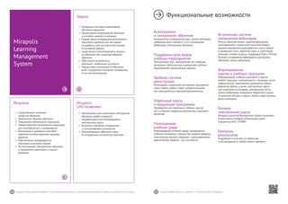 36 37Mirapolis Human Capital Management | Вы всегда можете связаться с нашими консультантами по телефону или написать нам на почту. Пишите: info@mirapolis.ru | Звоните: +7 (495) 646 04 04 | Mirapolis.ru
Mirapolis
LMS позволяет:
•	 Организовать дистанционное электронное
обучение любой сложности
•	 Разрабатывать или импортировать
электронные курсы
•	 Назначать обучение сотрудникам
и контролировать результаты
•	 Организовывать обратную связь
от сотрудников по качеству обучения
Результат
•	 Существенное снижение
затрат на обучение
•	 Увеличение объемов обучения
•	 Повышение обученности персонала
•	 Предоставление возможности персоналу
для самообучения и саморазвития
•	 Возможность проводить массовое
обучение в очень короткие периоды
времени
•	 Обеспечение непрерывности
обучения и контроля знаний
•	 Использование электронного обучения
в программах адаптации и планах
развития
Mirapolis
Learning
Management
System
Задача
•	 Проводить массовое оперативное
обучение персонала
•	 Организовать непрерывное обучение
и контроль знаний в компании
•	 Предоставить сотрудникам возможность
обучения в удобное для них время
из удобного для них места без отрыва
от основной работы
•	 Существенно оптимизировать затраты
на обучение без снижения объемов
обучения
•	 Обеспечить возможность
обучения с мобильных устройств
•	 Предоставить возможность обучения
всем сотрудникам компании независимо
от их местоположения
Функциональные возможности
Асинхронное
и синхронное обучение
Асинхронное (электронный курс, запись вебинара,
материалы базы знаний и т.п.) и синхронное
(вебинары) электронное обучение.
Поддержка всех видов
учебных мероприятий
Электронный курс, электронный тест, вебинар,
программа обучения (как комбинация учебных
мероприятий), практическое задание.
Удобная система
регистрации
Регистрация слушателей на учебные программы
через подачу заявок, через саморегистрацию
или принудительно вручную/автоматически.
Отдельные курсы
и модульные программы
Проведение как отдельных учебных курсов,
так и сложных модульных/вложенных программ
обучения.
Полноценная
учебная среда
Формирование учебной среды мероприятия:
учебные материалы, сообщества, разделы форума,
электронный контент, общение с преподавателем,
практические задания – все это вместе.
Встроенная система
проведения вебинаров
Многосторонние видео,-аудиоконференции,
эхоподавление; совместный просмотр видео/
документов/презентаций/рабочего стола; общий
и приватный чаты; обратная связь от участников
(эмоции); онлайн-опросы; поддержка iPad и iPhone,
Android; встраивание вебинаров в программы
обучения; запись вебинаров.
Формирование
курсов и учебных программ
Формирование учебных программ и курсов
любой структуры и вложенности с помощью таких
элементов как: электронные документы любых
форматов, файлы, ссылки, электронные курсы
или отдельные их разделы, электронные тесты,
записи вебинаров, материалы медиатеки, ссылки
на внешние ресурсы, опросы, видео, аудио-ролики,
флэш-анимации.
Готовые
электронные курсы
Mirapolis Learning Management System позволяет
использовать готовые электронные курсы
в форматах AICC, SCORM.
Контроль
результатов
Подробная статистика по обучению
и тестированию в любой момент времени.
 