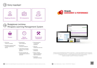 38 39Mirapolis Human Capital Management | Вы всегда можете связаться с нашими консультантами по телефону или написать нам на почту. Пишите: info@mirapolis.ru | Звоните: +7 (495) 646 04 04 | Mirapolis.ru
Mirapolis Assessment&Performance (Оценка персонала) — система для проведения оценки персонала
по компетенциям/целям/KPI/задачам — инструмент для получения объективных знаний о сотрудниках
и подразделениях для повышения эффективности бизнеса, формирования
кадрового резерва и развития потенциала сотрудников.
•	 Минимальное
время внедрения
•	 Возможность
поэтапного внедрения
•	 Существенная экономия
времени за счет готовых
решений
•	 Быстрая настройка под
индивидуальные процессы
заказчика
Время
внедрения
•	 Консультационная
и техническая
поддержка
•	 Обучение
сотрудников Заказчика
•	 Регулярные
обновления
•	 Доступ к порталу
и форуму поддержки,
медиа-материалам
•	 Регулярные
обучающие вебинары
Техническая
поддержка
•	 Отсутствие
«скрытых» платежей
•	 Возможность аренды (SaaS)
и покупки (коробочная
версия)
Оплата
Кому подойдет
Внедрение системы
Mirapolis Learning Management System
HR-специалисту СотрудникамВладельцу бизнеса
 