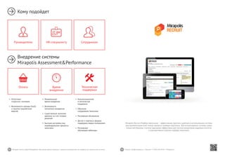 42 43Mirapolis Human Capital Management | Вы всегда можете связаться с нашими консультантами по телефону или написать нам на почту. Пишите: info@mirapolis.ru | Звоните: +7 (495) 646 04 04 | Mirapolis.ru
Mirapolis Recruit (Подбор персонала) — эффективная, простая и удобная в использовании система
для автоматизации всех этапов процесса подбора персонала. Для использования системы нужен
только веб-браузер. Система одинаково эффективна для частных рекрутеров, кадровых агентств
и корпоративных отделов подбора персонала.
•	 Минимальное
время внедрения
•	 Возможность
поэтапного внедрения
•	 Существенная экономия
времени за счет готовых
решений
•	 Быстрая настройка под
индивидуальные процессы
заказчика
Время
внедрения
•	 Консультационная
и техническая
поддержка
•	 Обучение
сотрудников Заказчика
•	 Регулярные обновления
•	 Доступ к порталу и форуму
поддержки,медиа-материалам
•	 Регулярные
обучающие вебинары
Техническая
поддержка
•	 Отсутствие
«скрытых» платежей
•	 Возможность аренды (SaaS)
и покупки (коробочная
версия)
Оплата
Кому подойдет
Внедрение системы
Mirapolis Assessment&Performance
HR-специалисту СотрудникамРуководителю
 
