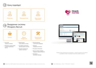 46 47Mirapolis Human Capital Management | Вы всегда можете связаться с нашими консультантами по телефону или написать нам на почту. Пишите: info@mirapolis.ru | Звоните: +7 (495) 646 04 04 | Mirapolis.ru
Mirapolis Testing (Электронное тестирование) — мощный инструмент для создания
и проведения онлайн-тестирования практически любой сложности.
•	 Моментальное
начало работы в системе
•	 Не требуется длительное
обучение работе в системе
•	 Быстрая настройка под
процессы заказчика
Время
внедрения
•	 Консультационная
и техническая поддержка
•	 Обучение
сотрудников Заказчика
•	 Регулярные обновления
•	 Доступ к порталу и форуму
поддержки,медиа-материалам
•	 Регулярные
обучающие вебинары
Техническая
поддержка
•	 Отсутствие
«скрытых» платежей
•	 Возможность аренды (SaaS)
и покупки (коробочная
версия)
Оплата
Кому подойдет
Внедрение системы
Mirapolis Recruit
Руководителлю Заказчикам
вакансий
Рекрутеру
 