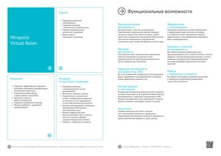 52 53Mirapolis Human Capital Management | Вы всегда можете связаться с нашими консультантами по телефону или написать нам на почту. Пишите: info@mirapolis.ru | Звоните: +7 (495) 646 04 04 | Mirapolis.ru
Mirapolis
Virtual Room позволяет:
•	 Проводить вебинары
c неограниченным числом
пользователей
•	 Мгновенно запускать систему
•	 Подключаться к комнате для
онлайн-конференций независимо
от наличия на пути подключения
систем обеспечения безопасности
•	 Быстро интегрироваться с внешними
программами (CRM, базами
пользователей и др.)
•	 Менять графическую тему
административной части, сменить
логотип в личном кабинете
и внутри виртуальной комнаты
•	 Работать с мобильных устройств
Результат
•	 Повышена эффективность обучения,
благодаря специально разработанным
технологиям вовлечения
•	 Сэкономлены ваши деньги
и деньги ваших слушателей
•	 Увеличена скорость
работы сотрудников
•	 Повышена узнаваемость бренда
•	 Решены проблемы с удаленной
коммуникацией
Mirapolis
Virtual Room
Задача
•	 Проводить удаленные
собеседования
•	 Сохранять интервью
с соискателем в видеозаписях
•	 Обучать неограниченное
количество слушателей
•	 Делать записи
семинаров и тренингов
Функциональные возможности
Функциональные
возможности
Быстрый запуск и простое использование
Подключение к виртуальной комнате занимает
несколько секунд. Участникам не нужно ставить
какое-либо специальное программное обеспечение.
Для участия в виртуальных мероприятиях
участникам нужен только веб-браузер и Flash-плеер.
Высокая
доступность
Пользователи могут подключатьсяк виртуальной
комнате независимо от наличия на пути
подключениясистем обеспечения безопасности
(Proxy-серверов или Firewall’ов).
Широкие возможности
настройки под себя
Вы сами определяете содержание регистрационных
форм, содержание и вид уведомлений, настройки
ролей, оформление комнаты и др.
Импорт данных
и интеграция
Встроенные инструменты автоматического импорта/
экспорта участников из XLS-файлов позволят быстро
интегрироваться с внешними программами (CRM,
базами пользователей и др.), развитый API позволит
провести прямую интеграцию с вашей системой.
Аналитика
Готовые аналитические отчеты позволят
вам анализировать результаты проводимых
мероприятий. Конструктор отчетов даст возможность
делать собственные выборки и срезы данных.
Уведомления
и напоминания
Благодаря уникальной системе напоминаний
и уведомлений, ваши участники не забудут
и не пропустят ваши мероприятия. Красиво
оформленные e-mail-уведомления подчеркнут
вашу индивидуальность.
Брендинг и простая
встраиваемость
Вы можете поменять графическую тему
административной части, сменить логотип в личном
кабинете и внутри виртуальной комнаты. Система
позволяет встраивать регистрационную форму
или даже интерфейс виртуальной комнатыв
свой сайт.
Работа
с мобильных устройств
Вы можете участвовать и управлять встречами
с мобильных устройствпод управлением
систем iOS или Android.
 