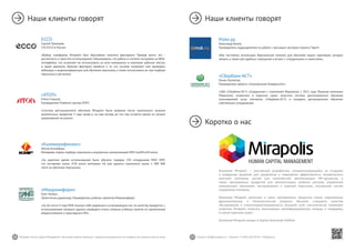 56 57Mirapolis Human Capital Management | Вы всегда можете связаться с нашими консультантами по телефону или написать нам на почту. Пишите: info@mirapolis.ru | Звоните: +7 (495) 646 04 04 | Mirapolis.ru
ECCO
Сергей Прохоров,
CIO ECCO в России:
«Выбор платформы Mirapolis был обусловлен многими факторами. Прежде всего, это –
доступность и простота использования. Немаловажно, что работа в системе построена на WEB-
интерфейсе, что позволяет ее использовать на всех имеющихся в компании рабочих местах,
а также удаленно. Важным фактором является и то, что система позволяет нам проводить
вебинары и видеоконференции для обучения персонала, а также использовать ее при подборе
персонала в регионах»
«Казмикрофинанс»
Айгуль Кутыбаева,
Менеджер отдела подбора персонала и внутренних коммуникаций МКО KazMicroFinance:
«За короткое время использования было обучено порядка 250 сотрудников МКО KMF,
что составляет около 25% штата компании. На уже удалось сэкономить около 1 000 000
тенге на обучении персонала».
«Микроинформ»
Олег Литвин,
Заместитель директора, Руководитель учебных проектов Микроинформ:
«За эти почти 4 года MVR показал себя надежным и устраивающим нас по качеству продуктом, с
использованием которого удалось проводить очень сложные учебные занятия по применению
общесистемного и прикладного ПО».
Мэйл.ру
Александр Конев,
Руководитель подразделения по работе с массовым сектором проекта Таргет:
«Мы постоянно используем Виртуальную комнату для обучения наших партнеров, которых
немало, а также для удобных совещаний и встреч с сотрудниками и клиентами».
«АТОЛ»
Елена Слуцкая,
Руководитель Учебного центра АТОЛ:
«Система дистанционного обучения Mirapolis была выбрана после тщательного анализа
аналогичных продуктов 3 года назад и, на наш взгляд, до сих пор остается одним из лучших
предложений на рынке».
Наши клиенты говорят Наши клиенты говорят
Коротко о нас
Компания Mirapolis — российский разработчик, специализирующийся на создании
и внедрении решений для управления и повышения эффективности человеческого
капитала компании, систем для комплексной автоматизации HR-процессов, а
также программных продуктов для автоматизации учебных центров, управления
электронным обучением, тестированием и оценкой персонала, построения систем
управления знаниями.
Компания Mirapolis реализует в своих программных продуктах самые современные
функциональные и технологические решения. Высокие стандарты качества
обслуживания и клиентоориентированность, большой штат консультантов позволяют
клиентам Mirapolis получать максимально квалифицированную помощь и поддержку
в самые короткие сроки.
Компания Mirapolis входит в Группу Компаний Softline.
«Сбербанк-АСТ»
Роман Гуселетов,
Руководитель проекта «Электронный Университет»:
«ЗАО «Сбербанк-АСТ» сотрудничает с компанией Мираполис с 2011 года. Решение компании
Мираполис позволило в короткие сроки запустить систему дистанционного обучения
пользователей услуг компании «Сбербанк-АСТ» и наладить дистанционное обучение
собственных сотрудников».
 