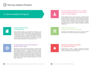 6 7Mirapolis Human Capital Management | Вы всегда можете связаться с нашими консультантами по телефону или написать нам на почту. Пишите: info@mirapolis.ru | Звоните: +7 (495) 646 04 04 | Mirapolis.ru
11 причин выбрать Mirapolis
Причины выбрать Mirapolis
Только лучший опыт
и методологии
Решения Mirapolis выбрало и использует более 400 клиентов, и это
гарантирует,что вы получите работающие здесьи сейчас лучшие практики
и бизнес-процессы, которые уже многократно доказали эффективность.
Каждое решение Mirapolis — это не просто программное обеспечение
— это целый комплекс лучшего мирового опыта и методологий, готовые
к использованию библиотеки процессов, компетенций и т.п. Все это
позволит вам даже при отсутствии опыта, в кратчайшие сроки начать
получать максимум эффективности от использования систем.
Качество мировых лидеров,
по адекватной цене
Функциональность, качество и удобство использования продуктов
Mirapolis соответствует уровню западных лидеров рынка. При этом
стоимость ориентирована на российские реалии.
Готовый функционал для решения
большинства задач
Функциональность любой системы Mirapolis вбирает в себя 100% опыта
проектов всех текущих клиентов и лучшие мировые практики. Система
имеет модульную структуру — это позволяет, оптимальным образом
сочетая функциональные блоки, приобретать только то, что вам нужно
для решения текущих задач, а при необходимости достраивать систему
требуемым функционалом. Высокий уровень гибкости позволяет точно
подстраиваться под процессы заказчика без необходимости привлечения
разработчиков. В абсолютном большинстве случаев вам потребуется
только настроить нужным образом имеющийся функционал, и система
будет готова к работе.
Простота настройки,
управления и использования
Интуитивно понятые интерфейс системы и логика ее работы позволяют
быстро освоиться с ней даже неподготовленным пользователям.
Клиентоориентированность и забота
о вашем времени для нас не пустой
звук, а основа работы
Мы очень подвижны, гибки и открыты при работе с клиентами. Покупая
продукты Mirapolis, вы получаете не просто программное обеспечение,
вы приобретаете заботу, помощь и поддержку. Mirapolis действительно
заботится о каждом своем клиенте — штат консультантов-аналитиков
и служба технической поддержки всегда готовы прийти на помощь.
Мы стремимся стать с клиентами добрыми товарищами в общении,
надежными партнерами в бизнесе и умелыми помощниками в решении
стоящих задач.
 