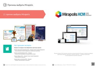 10 11Mirapolis Human Capital Management | Вы всегда можете связаться с нашими консультантами по телефону или написать нам на почту. Пишите: info@mirapolis.ru | Звоните: +7 (495) 646 04 04 | Mirapolis.ru
Нас признают эксперты
Mirapolis и его продукты стали победителями в престижных премиях:
Премия «Хрустальная Пирамида 2013» – Mirapolis Human Capital Management
– лучшее решение в области управления человеческим капиталом.
Премия «eLearnExpoAwards 2013» – Mirapolis
– лучшее eLearning решение в корпоративном секторе.
Премия «Облака 2013» – Mirapolis Human Capital Management
– лучшее облачное решение.
Премия «Best in e-learning 2014» – Mirapolis
– лучший e-learning проект в компании.
Причины выбрать Mirapolis
11 причин выбрать Mirapolis
Решение Mirapolis HCM позволяет комплексно автоматизировать HR-процесс управления подбором,
адаптацией, развитием, обучением и оценкой персонала — построить комплексную
систему управления талантами в компании.
 