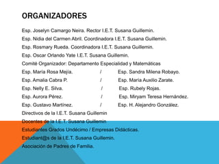 ORGANIZADORES
Esp. Joselyn Camargo Neira. Rector I.E.T. Susana Guillemin.
Esp. Nidia del Carmen Abril. Coordinadora I.E.T. Susana Guillemin.
Esp. Rosmary Rueda. Coordinadora I.E.T. Susana Guillemin.
Esp. Oscar Orlando Yate I.E.T. Susana Guillemin.
Comité Organizador: Departamento Especialidad y Matemáticas
Esp. María Rosa Mejía.              /        Esp. Sandra Milena Robayo.
Esp. Amalia Cabra P.                /        Esp. María Auxilio Zarate.
Esp. Nelly E. Silva.                 /       Esp. Rubely Rojas.
Esp. Aurora Pérez.                   /       Esp. Miryam Teresa Hernández.
Esp. Gustavo Martínez.              /        Esp. H. Alejandro González.
Directivos de la I.E.T. Susana Guillemin
Docentes de la I.E.T. Susana Guillemin
Estudiantes Grados Undécimo / Empresas Didácticas.
Estudiant@s de la I.E.T. Susana Guillemin.
Asociación de Padres de Familia.
 