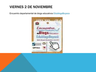 VIERNES 2 DE NOVIEMBRE
Encuentro departamental de blogs educativos EdublogsBoyaca
 
